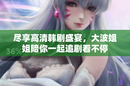 尽享高清韩剧盛宴，大波姐姐陪你一起追剧看不停