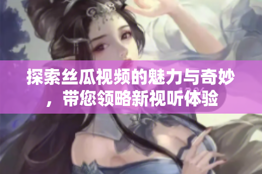 探索丝瓜视频的魅力与奇妙，带您领略新视听体验