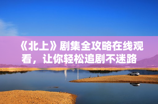 《北上》剧集全攻略在线观看，让你轻松追剧不迷路