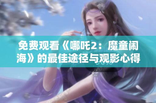 免费观看《哪吒2：魔童闹海》的最佳途径与观影心得分享