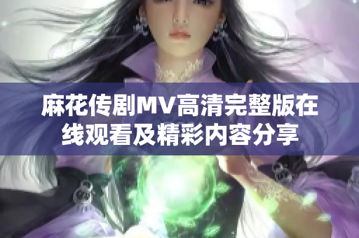 麻花传剧MV高清完整版在线观看及精彩内容分享