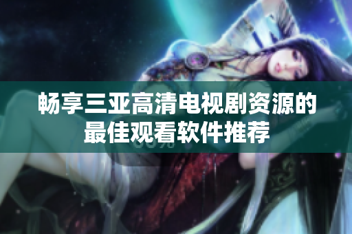 畅享三亚高清电视剧资源的最佳观看软件推荐