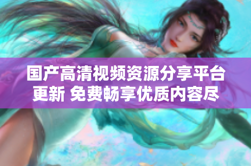 国产高清视频资源分享平台更新 免费畅享优质内容尽在其中