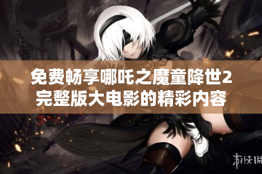 免费畅享哪吒之魔童降世2完整版大电影的精彩内容