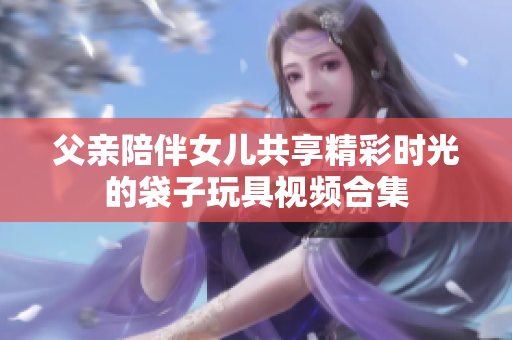 父亲陪伴女儿共享精彩时光的袋子玩具视频合集