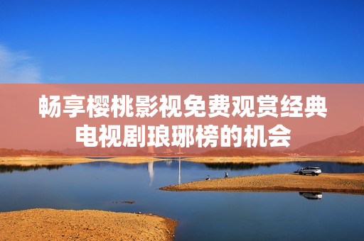 畅享樱桃影视免费观赏经典电视剧琅琊榜的机会