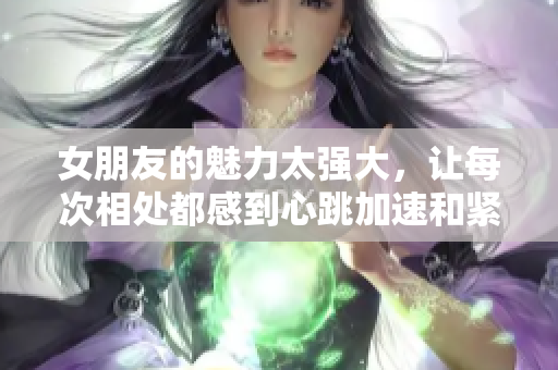 女朋友的魅力太强大，让每次相处都感到心跳加速和紧张感