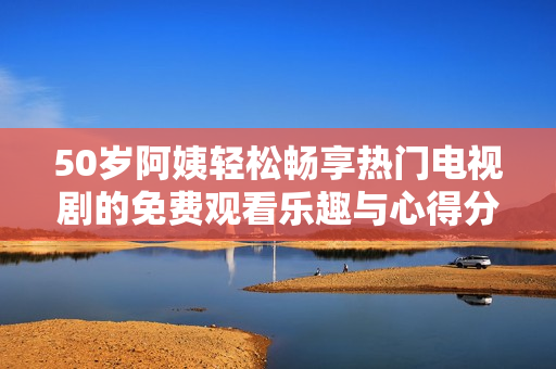 50岁阿姨轻松畅享热门电视剧的免费观看乐趣与心得分享