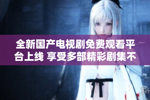 全新国产电视剧免费观看平台上线 享受多部精彩剧集不容错过