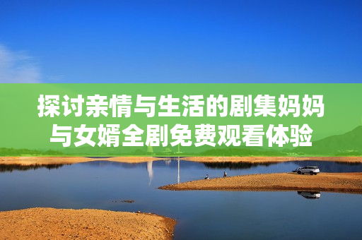 探讨亲情与生活的剧集妈妈与女婿全剧免费观看体验