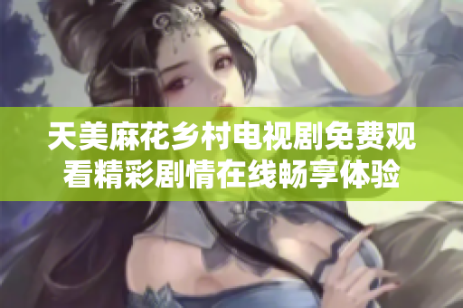 天美麻花乡村电视剧免费观看精彩剧情在线畅享体验