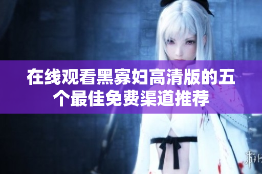 在线观看黑寡妇高清版的五个最佳免费渠道推荐