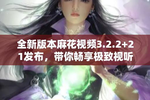 全新版本麻花视频3.2.2+21发布，带你畅享极致视听体验