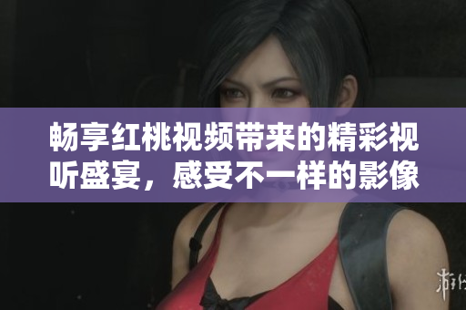 畅享红桃视频带来的精彩视听盛宴，感受不一样的影像体验
