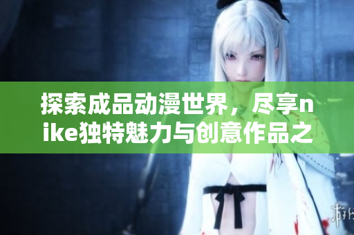 探索成品动漫世界，尽享nike独特魅力与创意作品之旅