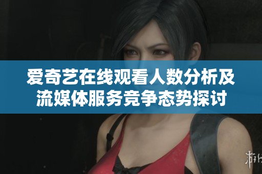 爱奇艺在线观看人数分析及流媒体服务竞争态势探讨