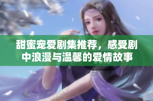 甜蜜宠爱剧集推荐，感受剧中浪漫与温馨的爱情故事