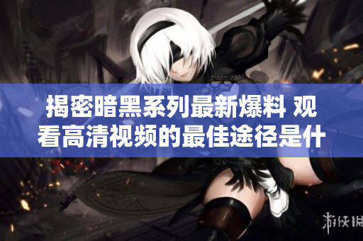 揭密暗黑系列最新爆料 观看高清视频的最佳途径是什么