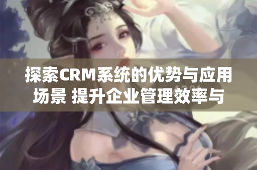 探索CRM系统的优势与应用场景 提升企业管理效率与客户满意度