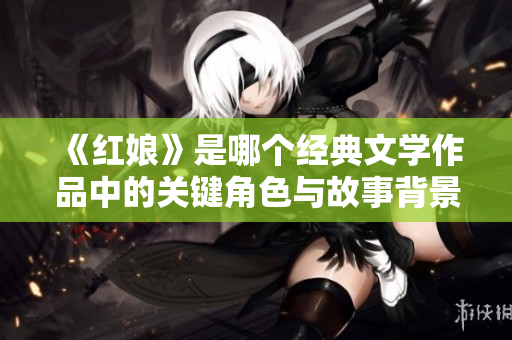 《红娘》是哪个经典文学作品中的关键角色与故事背景解析
