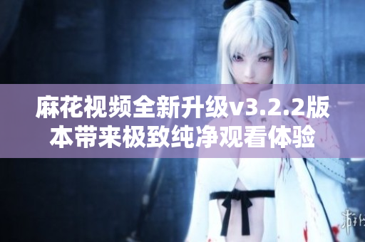 麻花视频全新升级v3.2.2版本带来极致纯净观看体验