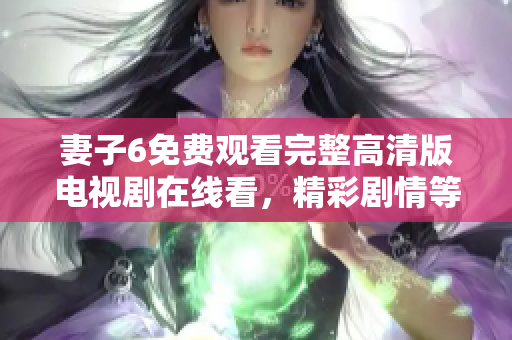 妻子6免费观看完整高清版电视剧在线看，精彩剧情等你来探讨