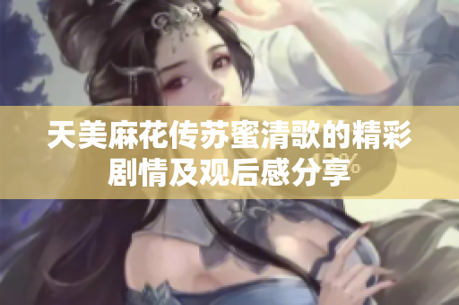 天美麻花传苏蜜清歌的精彩剧情及观后感分享