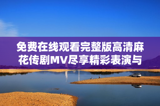 免费在线观看完整版高清麻花传剧MV尽享精彩表演与魅力剧情