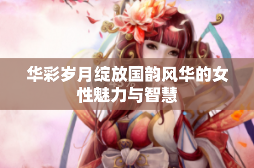 华彩岁月绽放国韵风华的女性魅力与智慧