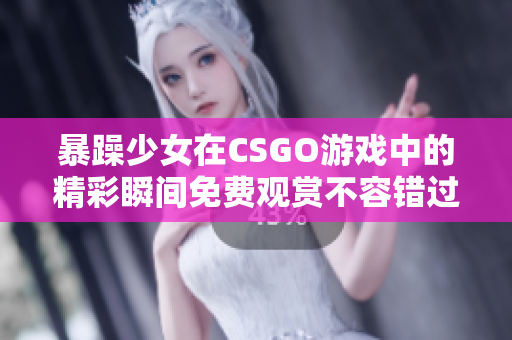 暴躁少女在CSGO游戏中的精彩瞬间免费观赏不容错过