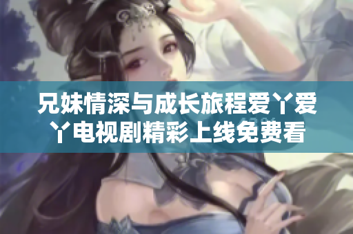 兄妹情深与成长旅程爱丫爱丫电视剧精彩上线免费看