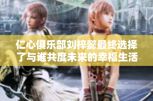 仁心俱乐部刘梓懿最终选择了与谁共度未来的幸福生活
