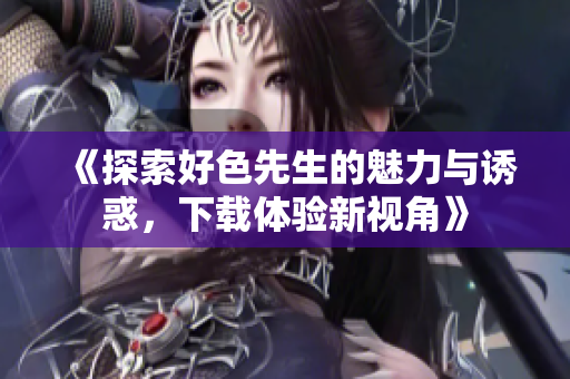 《探索好色先生的魅力与诱惑，下载体验新视角》