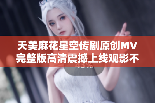 天美麻花星空传剧原创MV完整版高清震撼上线观影不容错过
