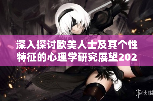 深入探讨欧美人士及其个性特征的心理学研究展望2024年