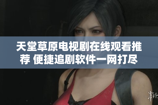 天堂草原电视剧在线观看推荐 便捷追剧软件一网打尽