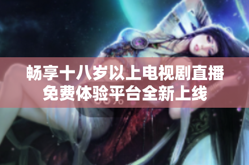 畅享十八岁以上电视剧直播免费体验平台全新上线