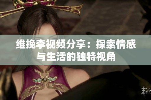 维挽李视频分享：探索情感与生活的独特视角
