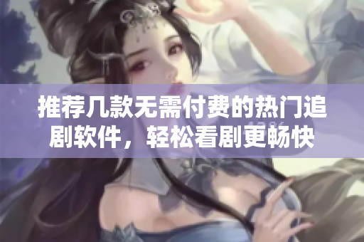 推荐几款无需付费的热门追剧软件，轻松看剧更畅快