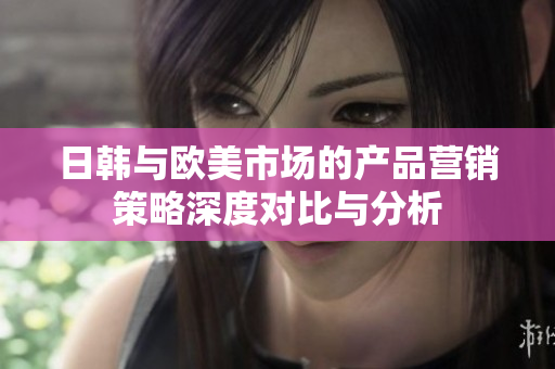 日韩与欧美市场的产品营销策略深度对比与分析