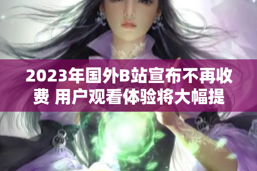 2023年国外B站宣布不再收费 用户观看体验将大幅提升