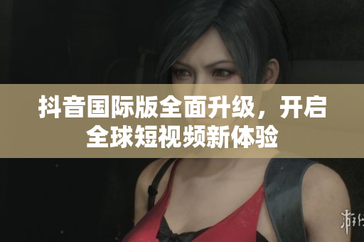 抖音国际版全面升级，开启全球短视频新体验
