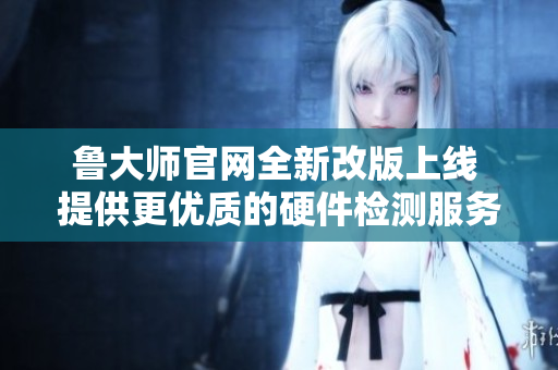 鲁大师官网全新改版上线 提供更优质的硬件检测服务