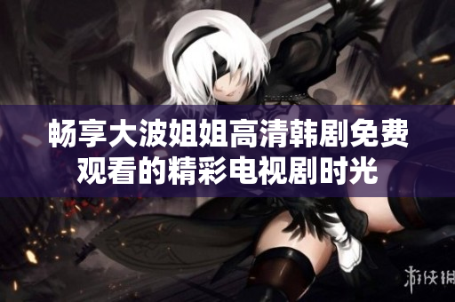 畅享大波姐姐高清韩剧免费观看的精彩电视剧时光