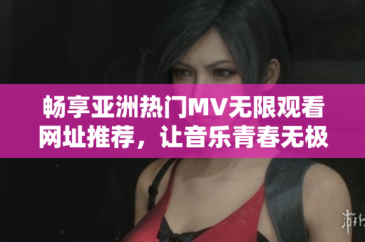 畅享亚洲热门MV无限观看网址推荐，让音乐青春无极限