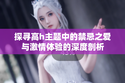 探寻高h主题中的禁忌之爱与激情体验的深度剖析