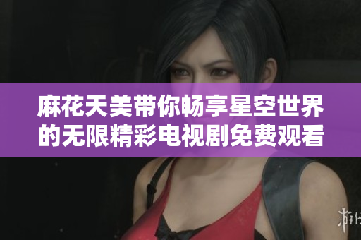 麻花天美带你畅享星空世界的无限精彩电视剧免费观看