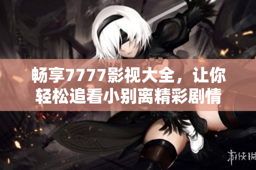 畅享7777影视大全，让你轻松追看小别离精彩剧情