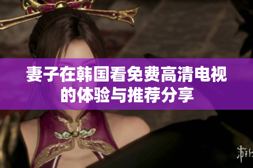 妻子在韩国看免费高清电视的体验与推荐分享