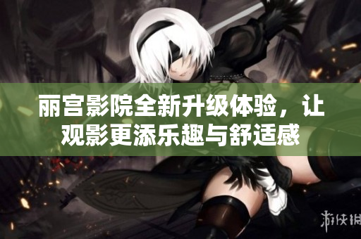 丽宫影院全新升级体验，让观影更添乐趣与舒适感
